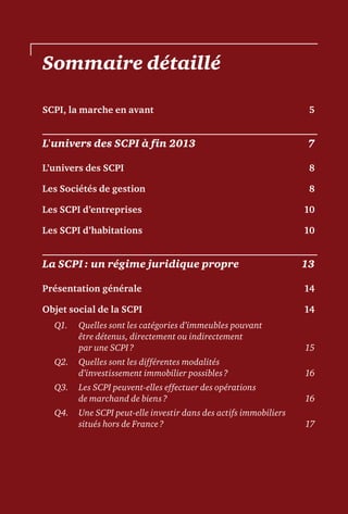 Sommaire détaillé
SCPI, la marche en avant	 5
L'univers des SCPI à fin 2013	 7
L’univers des SCPI	 8
Les Sociétés de gestion	 8
Les SCPI d’entreprises	 10
Les SCPI d’habitations	 10
La SCPI : un régime juridique propre	 13
Présentation générale	 14
Objet social de la SCPI	 14
Q1.	Quelles sont les catégories d’immeubles pouvant
être détenus, directement ou indirectement
par une SCPI ?	 15
Q2.	Quelles sont les différentes modalités
d’investissement immobilier possibles ?	 16
Q3.	Les SCPI peuvent-elles effectuer des opérations
de marchand de biens ?	 16
Q4.	Une SCPI peut-elle investir dans des actifs immobiliers
situés hors de France ?	 17
 