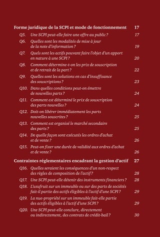 Forme juridique de la SCPI et mode de fonctionnement	 17
Q5.	 Une SCPI peut-elle faire une offre au public ?	 17
Q6.	Quelles sont les modalités de mise à jour
de la note d’information ?	 19
Q7.	Quels sont les actifs pouvant faire l’objet d’un apport
en nature à une SCPI ?	 20
Q8.	Comment détermine-t-on les prix de souscription
et de retrait de la part ?	 22
Q9.	Quelles sont les solutions en cas d’insuffisance
des souscriptions ?	 23
Q10.	Dans quelles conditions peut-on émettre
de nouvelles parts ?	 24
Q11.	Comment est déterminé le prix de souscription
des parts nouvelles ?	 24
Q12.	Doit-on libérer immédiatement les parts
nouvelles souscrites ?	 25
Q13.	Comment est organisé le marché secondaire
des parts ?	 25
Q14.	De quelle façon sont exécutés les ordres d’achat
et de vente ?	 26
Q15.	Peut-on fixer une durée de validité aux ordres d’achat
et de vente ?	 26
Contraintes réglementaires encadrant la gestion d’actif	 27
Q16.	Quelles seraient les conséquences d’un non-respect
des règles de composition de l’actif ?	 28
Q17.	 Une SCPI peut-elle détenir des instruments financiers ?	 28
Q18.	L’usufruit sur un immeuble ou sur des parts de sociétés
fait-il partie des actifs éligibles à l’actif d’une SCPI ?	 29
Q19.	La nue-propriété sur un immeuble fait-elle partie
des actifs éligibles à l’actif d’une SCPI ?	 29
Q20.	Une SCPI peut-elle conclure, directement
ou indirectement, des contrats de crédit-bail ?	 30
 