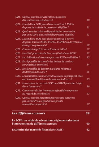Q21.	Quelles sont les structurations possibles
d’investissements indirects ?	 30
Q22.	L’actif d’une SCPI peut-il être constitué à 100 %
de parts de sociétés de personnes éligibles ?	 31
Q23.	Quels sont les critères d’appréciation du contrôle
par une SCPI d’une société de personne éligible ?	 31
Q24.	L’actif d’une SCPI peut-il être constitué à 100 %
de parts d’autres SCPI, d’OPCI, d’OPPCI ou de véhicules
étrangers équivalents ?	 32
Q25.	 Comment apprécier cette limite de 10 % ?	 32
Q26.	 Une SNC pourrait-elle être une filiale d’une SCPI ?	 32
Q27.	 La réalisation de travaux par une SCPI est-elle libre ?	 33
Q28.	Est-il possible de cumuler les limites de cessions
sur plusieurs exercices ?	 34
Q29.	Est-il possible de déroger à la durée minimale
de détention de 5 ans ?	 35
Q30.	Les limitations en matière de cessions s’appliquent-elles
aux immeubles détenus de manière indirecte ?	 35
Q31.	Les cessions de parts de SCPI ou d’OPCI font-elles l’objet
d’une limitation ?	 36
Q32.	Comment calculer le montant effectif des emprunts
au regard de cette limite ?	 37
Q33.	Quelles sont les garanties pouvant être octroyées
par une SCPI au regard des emprunts
immobiliers souscrits ?	 37
Les différents acteurs	 39
La SCPI : un véhicule nécessitant réglementairement
l’intervention de différents acteurs	 40
L’Autorité des marchés financiers (AMF)	 42
 