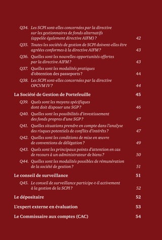 Q34.	Les SCPI sont-elles concernées par la directive
sur les gestionnaires de fonds alternatifs
(appelée également directive AIFM) ?	 42
Q35.	Toutes les sociétés de gestion de SCPI doivent-elles être
agréées conformes à la directive AIFM ?	 43
Q36.	Quelles sont les nouvelles opportunités offertes
par la directive AIFM ?	 43
Q37.	Quelles sont les modalités pratiques
d’obtention des passeports ?	 44
Q38.	Les SCPI sont-elles concernées par la directive
OPCVM IV ?	 44
La Société de Gestion de Portefeuille	 45
Q39.	Quels sont les moyens spécifiques
dont doit disposer une SGP ?	 46
Q40.	Quelles sont les possibilités d’investissement
des fonds propres d’une SGP ?	 47
Q41.	Quelles situations prendre en compte dans l’analyse
des risques potentiels de conflits d’intérêts ?	 47
Q42.	Quelles sont les conditions de mise en œuvre
de conventions de délégation ?	 49
Q43.	Quels sont les principaux points d’attention en cas
de recours à un administrateur de biens ?	 50
Q44.	Quelles sont les modalités possibles de rémunération
de la société de gestion ?	 51
Le conseil de surveillance	 51
Q45.	Le conseil de surveillance participe-t-il activement
à la gestion de la SCPI ?	 52
Le dépositaire	 52
L’expert externe en évaluation	 53
Le Commissaire aux comptes (CAC)	 54
 