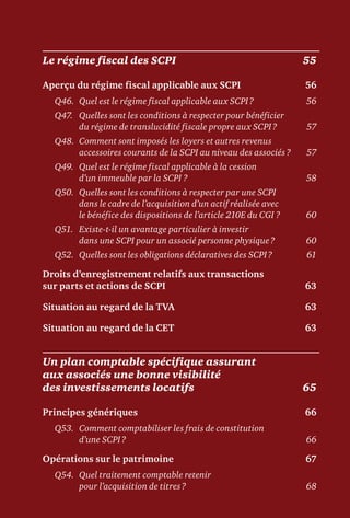 Le régime fiscal des SCPI	 55
Aperçu du régime fiscal applicable aux SCPI	 56
Q46.	 Quel est le régime fiscal applicable aux SCPI ?	 56
Q47.	Quelles sont les conditions à respecter pour bénéficier
du régime de translucidité fiscale propre aux SCPI ?	 57
Q48.	Comment sont imposés les loyers et autres revenus
accessoires courants de la SCPI au niveau des associés ?	 57
Q49.	Quel est le régime fiscal applicable à la cession
d’un immeuble par la SCPI ?	 58
Q50.	Quelles sont les conditions à respecter par une SCPI
dans le cadre de l’acquisition d’un actif réalisée avec
le bénéfice des dispositions de l’article 210E du CGI ?	 60
Q51.	Existe-t-il un avantage particulier à investir
dans une SCPI pour un associé personne physique ?	 60
Q52.	 Quelles sont les obligations déclaratives des SCPI ?	 61
Droits d’enregistrement relatifs aux transactions
sur parts et actions de SCPI	 63
Situation au regard de la TVA	 63
Situation au regard de la CET	 63
Un plan comptable spécifique assurant
aux associés une bonne visibilité
des investissements locatifs	 65
Principes génériques	 66
Q53.	Comment comptabiliser les frais de constitution
d’une SCPI ?	 66
Opérations sur le patrimoine	 67
Q54.	Quel traitement comptable retenir
pour l’acquisition de titres ?	 68
 