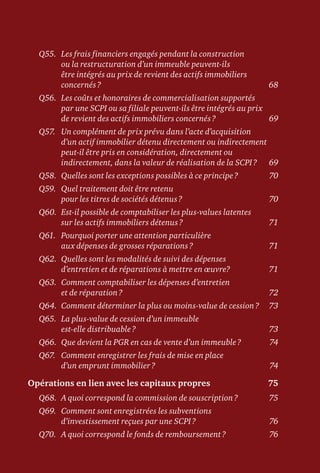 Q55.	Les frais financiers engagés pendant la construction
ou la restructuration d’un immeuble peuvent-ils
être intégrés au prix de revient des actifs immobiliers
concernés ?	 68
Q56.	Les coûts et honoraires de commercialisation supportés
par une SCPI ou sa filiale peuvent-ils être intégrés au prix
de revient des actifs immobiliers concernés ?	 69
Q57.	Un complément de prix prévu dans l’acte d’acquisition
d’un actif immobilier détenu directement ou indirectement
peut-il être pris en considération, directement ou
indirectement, dans la valeur de réalisation de la SCPI ?	 69
Q58.	 Quelles sont les exceptions possibles à ce principe ?	 70
Q59.	Quel traitement doit être retenu
pour les titres de sociétés détenus ?	 70
Q60.	Est-il possible de comptabiliser les plus-values latentes
sur les actifs immobiliers détenus ?	 71
Q61.	Pourquoi porter une attention particulière
aux dépenses de grosses réparations ?	 71
Q62.	Quelles sont les modalités de suivi des dépenses
d’entretien et de réparations à mettre en œuvre?	 71
Q63.	Comment comptabiliser les dépenses d’entretien
et de réparation ?	 72
Q64.	Comment déterminer la plus ou moins-value de cession ?	 73
Q65.	La plus-value de cession d’un immeuble
est-elle distribuable ?	 73
Q66.	 Que devient la PGR en cas de vente d’un immeuble ?	 74
Q67.	Comment enregistrer les frais de mise en place
d’un emprunt immobilier ?	 74
Opérations en lien avec les capitaux propres	 75
Q68.	 A quoi correspond la commission de souscription ?	 75
Q69.	Comment sont enregistrées les subventions
d’investissement reçues par une SCPI ?	 76
Q70.	 A quoi correspond le fonds de remboursement ?	 76
 
