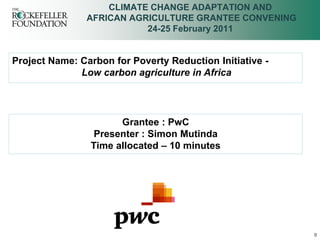 CLIMATE CHANGE ADAPTATION AND
               AFRICAN AGRICULTURE GRANTEE CONVENING
                          24-25 February 2011


Project Name: Carbon for Poverty Reduction Initiative -
              Low carbon agriculture in Africa




                      Grantee : PwC
                 Presenter : Simon Mutinda
                Time allocated – 10 minutes




                                                          0
 