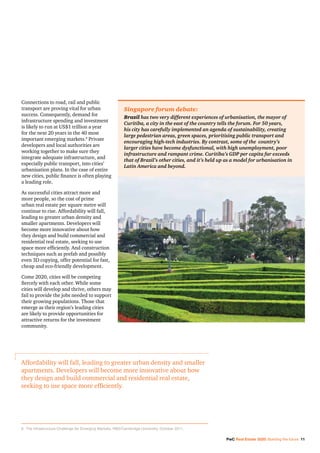 PwC Real Estate 2020: Building the future 11
Connections to road, rail and public
transport are proving vital for urban
success. Consequently, demand for
infrastructure spending and investment
is likely to run at US$1 trillion a year
for the next 20 years in the 40 most
important emerging markets.8
Private
developers and local authorities are
working together to make sure they
integrate adequate infrastructure, and
especially public transport, into cities’
urbanisation plans. In the case of entire
new cities, public finance is often playing
a leading role.
As successful cities attract more and
more people, so the cost of prime
urban real estate per square metre will
continue to rise. Affordability will fall,
leading to greater urban density and
smaller apartments. Developers will
become more innovative about how
they design and build commercial and
residential real estate, seeking to use
space more efficiently. And construction
techniques such as prefab and possibly
even 3D copying, offer potential for fast,
cheap and eco-friendly development.
Come 2020, cities will be competing
fiercely with each other. While some
cities will develop and thrive, others may
fail to provide the jobs needed to support
their growing populations. Those that
emerge as their region’s leading cities
are likely to provide opportunities for
attractive returns for the investment
community.
Singapore forum debate:
Brazil has two very different experiences of urbanisation, the mayor of
Curitiba, a city in the east of the country tells the forum. For 50 years,
his city has carefully implemented an agenda of sustainability, creating
large pedestrian areas, green spaces, prioritising public transport and
encouraging high-tech industries. By contrast, some of the country’s
larger cities have become dysfunctional, with high unemployment, poor
infrastructure and rampant crime. Curitiba’s GDP per capita far exceeds
that of Brazil’s other cities, and it’s held up as a model for urbanisation in
Latin America and beyond.
Affordability will fall, leading to greater urban density and smaller
apartments. Developers will become more innovative about how
they design and build commercial and residential real estate,
seeking to use space more efficiently.
8	 The Infrastructure Challenge for Emerging Markets, RBS/Cambridge University, October 2011.
 
