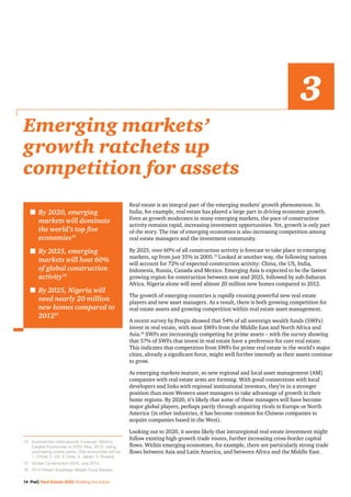 14 PwC Real Estate 2020: Building the future
Real estate is an integral part of the emerging markets’ growth phenomenon. In
India, for example, real estate has played a large part in driving economic growth.
Even as growth moderates in many emerging markets, the pace of construction
activity remains rapid, increasing investment opportunities. Yet, growth is only part
of the story. The rise of emerging economies is also increasing competition among
real estate managers and the investment community.
By 2025, over 60% of all construction activity is forecast to take place in emerging
markets, up from just 35% in 2005.15
Looked at another way, the following nations
will account for 72% of expected construction activity: China, the US, India,
Indonesia, Russia, Canada and Mexico. Emerging Asia is expected to be the fastest
growing region for construction between now and 2025, followed by sub-Saharan
Africa. Nigeria alone will need almost 20 million new homes compared to 2012.
The growth of emerging countries is rapidly creating powerful new real estate
players and new asset managers. As a result, there is both growing competition for
real estate assets and growing competition within real estate asset management.
A recent survey by Preqin showed that 54% of all sovereign wealth funds (SWFs)
invest in real estate, with most SWFs from the Middle East and North Africa and
Asia.16
SWFs are increasingly competing for prime assets – with the survey showing
that 57% of SWFs that invest in real estate have a preference for core real estate.
This indicates that competition from SWFs for prime real estate in the world’s major
cities, already a significant force, might well further intensify as their assets continue
to grow.
As emerging markets mature, so new regional and local asset management (AM)
companies with real estate arms are forming. With good connections with local
developers and links with regional institutional investors, they’re in a stronger
position than most Western asset managers to take advantage of growth in their
home regions. By 2020, it’s likely that some of these managers will have become
major global players, perhaps partly through acquiring rivals in Europe or North
America (in other industries, it has become common for Chinese companies to
acquire companies based in the West).
Looking out to 2020, it seems likely that intraregional real estate investment might
follow existing high-growth trade routes, further increasing cross-border capital
flows. Within emerging economies, for example, there are particularly strong trade
flows between Asia and Latin America, and between Africa and the Middle East.
Emerging markets’
growth ratchets up
competition for assets
3
n	By 2020, emerging
markets will dominate
the world’s top five
economies14
n	By 2025, emerging
markets will host 60%
of global construction
activity15
n	By 2025, Nigeria will
need nearly 20 million
new homes compared to
201215
14		Euromonitor International, Forecast: World’s
Largest Economies in 2020, May, 2013. Using
purchasing power parity. (Top economies will be:
1. China; 2. US; 3. India; 4. Japan; 5. Russia).
15		 Global Construction 2025, July 2013.
16		 2014 Preqin Sovereign Wealth Fund Review.
 