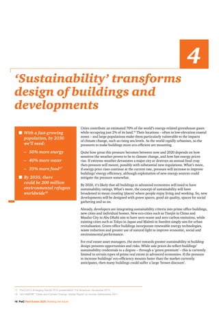 16 PwC Real Estate 2020: Building the future
Cities contribute an estimated 70% of the world’s energy-related greenhouse gases
while occupying just 2% of its land.18
Their locations – often in low-elevation coastal
zones – and large populations make them particularly vulnerable to the impacts
of climate change, such as rising sea levels. As the world rapidly urbanises, so the
pressures to make buildings more eco-efficient are mounting.
Quite how great this pressure becomes between now and 2020 depends on how
sensitive the weather proves to be to climate change, and how fast energy prices
rise. If extreme weather devastates a major city or destroys an annual food crop
then pressure will mount, possibly with substantial new regulations. What’s more,
if energy price rises continue at the current rate, pressure will increase to improve
buildings’ energy efficiency, although exploitation of new energy sources could
mitigate the pressure somewhat.
By 2020, it’s likely that all buildings in advanced economies will need to have
sustainability ratings. What’s more, the concept of sustainability will have
broadened to mean creating ‘places’ where people enjoy living and working. So, new
developments will be designed with green spaces, good air quality, spaces for social
gathering and so on.
Already, developers are integrating sustainability criteria into prime office buildings,
new cities and individual homes. New eco-cities such as Tianjin in China and
Masdar City in Abu Dhabi aim to have zero-waste and zero carbon emissions, while
existing cities such as Tokyo in Japan and Malmö in Sweden simply aim for urban
revitalisation. Green office buildings incorporate renewable energy technologies,
waste reduction and greater use of natural light to improve economic, social and
environmental performance.
For real estate asset managers, the move towards greater sustainability in building
design presents opportunities and risks. While sale prices do reflect buildings’
sustainability credentials to a degree – through a ‘green premium’ – this is currently
limited to certain types of prime real estate in advanced economies. If the pressure
to increase buildings’ eco-efficiency mounts faster than the market currently
anticipates, then many buildings could suffer a large ‘brown discount’.
‘Sustainability’ transforms
design of buildings and
developments
4
n	With a fast-growing
population, by 2030
we’ll need:
	 –	 50% more energy
	 –	 40% more water
	 –	 35% more food17
n	By 2050, there
could be 200 million
environmental refugees
worldwide18
17		PwC/ULI’s Emerging Trends 2014 presentation. For Americas, November 2013.
18		UN-HABITAT ‘Cities and Climate Change: Global Report on Human Settlements 2011’.
 