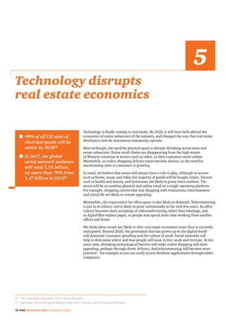 18 PwC Real Estate 2020: Building the future
Technology is finally coming to real estate. By 2020, it will have both altered the
economics of entire subsectors of the industry, and changed the way that real estate
developers and the investment community operate.
Most strikingly, the need for physical space is already shrinking across most real
estate subsectors. Entire retail chains are disappearing from the high streets
of Western countries in sectors such as video, as their customers move online.
Meanwhile, as online shopping delivery times become shorter, so the need for
warehousing close to customers is growing.
In retail, we believe that stores will always have a role to play, although in sectors
such as books, music and video the majority of goods will be bought online. Sectors
such as health and beauty, and homeware are likely to prove more resilient. The
secret will be to combine physical and online retail on a single operating platform.
For example, shopping centres that mix shopping with restaurants, entertainment
and social life are likely to remain appealing.
Meanwhile, the requirement for office space is also likely to diminish. Telecommuting
is just in its infancy and is likely to grow substantially in the next few years. As office
culture becomes more accepting of videoconferencing rather than meetings, and
as digital files replace paper, so people may spend more time working from satellite
offices and home.
We think these trends are likely to alter real estate economics more than is currently
anticipated. Beyond 2020, the generation that has grown up in the digital world
will dominate consumer spending and the culture of work. Social networks will
help to determine where and how people will want to live, work and recreate. At the
same time, shrinking technological barriers will make online shopping still more
appealing, perhaps through drone delivery. And telecommuting will become more
practical – for example as you can easily access database applications through tablet
computers.
Technology disrupts
real estate economics
5
n	49% of all UK sales of
electrical goods will be
online by 201820
n	In 2017, the global
social network audience
will total 2.55 billion,
up more than 70% from
1.47 billion in 201221
20		 PwC Total Retail (November, 2013); Verdict Research.
21		 eMarketer, ‘Worldwide Social Network Users: 2013 Forecast and Comparative Estimates’.
 
