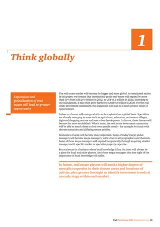 PwC Real Estate 2020: Building the future 23
The real estate market will become far bigger and more global. As mentioned earlier
in this paper, we forecast that institutional-grade real estate will expand by more
than 55% from US$29.0 trillion in 2012, to US$45.3 trillion in 2020, according to
our calculations. It may then grow further to US$69.0 trillion in 2030. For the real
estate investment community, this expansion will lead to a much greater range of
opportunities.
Subsector themes will emerge which can be exploited on a global basis. Specialists
are already emerging in areas such as agriculture, education, retirement villages,
high-end shopping centres and new urban development. In future, these themes will
become far more established. What’s more, the real estate investment community
will be able to match them to their own specific needs – for example for funds with
shorter maturities and differing return profiles.
Economies of scale will become more important. Some of today’s large global
managers will become mega-managers, with a foot in all geographies and channels.
Some of these mega-managers will expand inorganically through acquiring smaller
managers with specific market or specialist property expertise.
But real estate is a business where local knowledge is key. So there will always be
a place for local and niche players. And those mega-managers that lose sight of the
importance of local knowledge will suffer.
In future, real estate players will need a higher degree of
specialist expertise in their chosen areas and locations of
activity, plus greater foresight to identify investment trends at
an early stage within each market.
Think globally
Expansion and
globalisation of real
estate will lead to greater
opportunity
1
 
