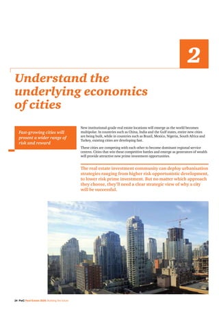 24 PwC Real Estate 2020: Building the future
New institutional-grade real estate locations will emerge as the world becomes
multipolar. In countries such as China, India and the Gulf states, entire new cities
are being built, while in countries such as Brazil, Mexico, Nigeria, South Africa and
Turkey, existing cities are developing fast.
These cities are competing with each other to become dominant regional service
centres. Cities that win these competitive battles and emerge as generators of wealth
will provide attractive new prime investment opportunities.
The real estate investment community can deploy urbanisation
strategies ranging from higher risk opportunistic development,
to lower risk prime investment. But no matter which approach
they choose, they’ll need a clear strategic view of why a city
will be successful.
Understand the
underlying economics
of cities
2
Fast-growing cities will
present a wider range of
risk and reward
 