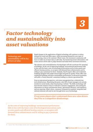 PwC Real Estate 2020: Building the future 25
Rapid changes in the application of digital technology will continue to reduce
demand for retail and office space, while increasing demand for new types of
warehousing, close to the customer. What’s more, the investment community will
learn to make use of smart data to add value. By monitoring tenant information, real
estate owners will be able to judge demand and make better investment decisions.
The advance and commoditisation of technologies will also accelerate the ‘greening’
of buildings. As the cost of improving buildings’ environmental performance falls
in line with the lower costs of technological innovations such as solar panels and
efficient heating systems, so occupiers will demand these enhancements and be
willing to pay a premium for them. Similarly, they’ll require office and residential
buildings designed with ample natural light and good air quality. Prime office and
residential buildings with poor sustainability performance in advanced economies
will suffer a ‘brown discount’, sometimes leading to a shorter operational life.
From an operational perspective, real estate management has a relatively low-
tech infrastructure. Illustrating this point, only 40% of asset managers are actively
involved in social media, other than hosting a website.25
By 2020, technology will
have become mission-critical. It will drive customer engagement, data mining for
information on clients and potential clients, operational efficiency, and regulatory
and tax reporting. What’s more, customers’ demands for seamless, integrated and
tailored solutions will only be met through better use of technology.
If real estate players don’t understand these new value drivers
they’ll be at a competitive disadvantage.
Factor technology
and sustainability into
asset valuations
3
Technology and
sustainability will be key
drivers of value
As the costs of improving buildings’ environmental performance
falls in line with the lower costs of technological innovations such
as solar panels and efficient heating systems, so occupiers will
demand these enhancements and be willing to pay a premium
for them.
25		Source: PwC. #Social Media Studies asset management in the social era, June 2013.
 