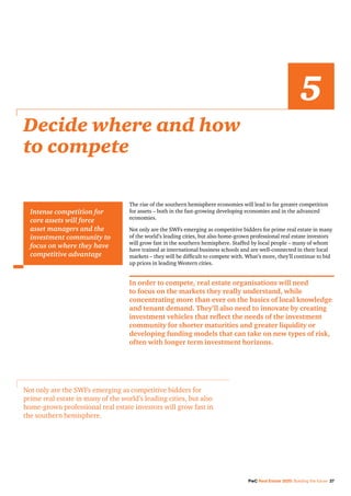 PwC Real Estate 2020: Building the future 27
The rise of the southern hemisphere economies will lead to far greater competition
for assets – both in the fast-growing developing economies and in the advanced
economies.
Not only are the SWFs emerging as competitive bidders for prime real estate in many
of the world’s leading cities, but also home-grown professional real estate investors
will grow fast in the southern hemisphere. Staffed by local people – many of whom
have trained at international business schools and are well-connected in their local
markets – they will be difficult to compete with. What’s more, they’ll continue to bid
up prices in leading Western cities.
In order to compete, real estate organisations will need
to focus on the markets they really understand, while
concentrating more than ever on the basics of local knowledge
and tenant demand. They’ll also need to innovate by creating
investment vehicles that reflect the needs of the investment
community for shorter maturities and greater liquidity or
developing funding models that can take on new types of risk,
often with longer term investment horizons.
Decide where and how
to compete
5
Intense competition for
core assets will force
asset managers and the
investment community to
focus on where they have
competitive advantage
Not only are the SWFs emerging as competitive bidders for
prime real estate in many of the world’s leading cities, but also
home-grown professional real estate investors will grow fast in
the southern hemisphere.
 