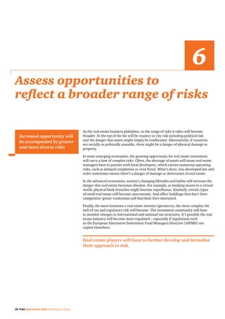 28 PwC Real Estate 2020: Building the future
As the real estate business globalises, so the range of risks it takes will become
broader. At the top of the list will be country or city risk including political risk
and the danger that assets might simply be confiscated. Alternatively, if countries
are socially or politically unstable, there might be a danger of physical damage to
property.
In some emerging economies, the growing opportunity for real estate investment
will carry a host of complex risks. Often, the shortage of assets will mean real estate
managers have to partner with local developers, which carries numerous operating
risks, such as delayed completion or even fraud. What’s more, less developed law and
order sometimes means there’s a danger of damage or destruction of real estate.
In the advanced economies, society’s changing lifestyles and habits will increase the
danger that real estate becomes obsolete. For example, as banking moves to a virtual
world, physical bank branches might become superfluous. Similarly, certain types
of retail real estate will become uneconomic. And office buildings that don’t have
competitive ‘green’ credentials will find their lives shortened.
Finally, the more locations a real estate investor operates in, the more complex the
web of tax and regulatory risk will become. The investment community will have
to monitor changes to international and national tax structures. It’s possible the real
estate industry will become more regulated – especially if regulations such
as the European Alternative Investment Fund Managers Directive (AIFMD) are
copied elsewhere.
Real estate players will have to further develop and formalise
their approach to risk.
Assess opportunities to
reflect a broader range of risks
6
Increased opportunity will
be accompanied by greater
and more diverse risks
 