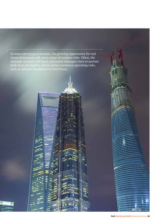 PwC Real Estate 2020: Building the future 29
In some emerging economies, the growing opportunity for real
estate investment will carry a host of complex risks. Often, the
shortage of assets will mean real estate managers have to partner
with local developers, which carries numerous operating risks,
such as delayed completion or even fraud.
 
