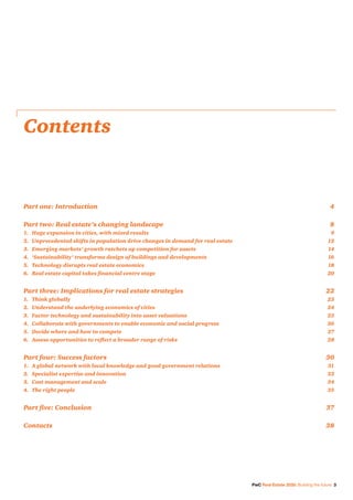 PwC Real Estate 2020: Building the future 3
Contents
Part one: Introduction	 4
Part two: Real estate’s changing landscape	 8
1.	 Huge expansion in cities, with mixed results	 9
2.	 Unprecedented shifts in population drive changes in demand for real estate	 12
3.	 Emerging markets’ growth ratchets up competition for assets	 14
4.	 ‘Sustainability’ transforms design of buildings and developments	 16
5.	 Technology disrupts real estate economics	 18
6.	 Real estate capital takes financial centre stage	 20
Part three: Implications for real estate strategies	 22
1.	 Think globally	 23
2.	 Understand the underlying economics of cities	 24
3.	 Factor technology and sustainability into asset valuations	 25
4.	 Collaborate with governments to enable economic and social progress	 26
5.	 Decide where and how to compete	 27
6.	 Assess opportunities to reflect a broader range of risks	 28
Part four: Success factors	 30
1.	 A global network with local knowledge and good government relations	 31
2.	 Specialist expertise and innovation	 32
3.	 Cost management and scale	 34
4.	 The right people	 35
Part five: Conclusion	 37
Contacts	38
 