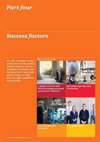 Success factors
In order to prosper in real
estate’s new world, leading
industry players, such as
managers, developers and
the investment community
need to make sure they
have the right capabilities
and qualities.
30 PwC Real Estate 2020: Building the future
A global network with
local knowledge and good
government relations
Cost management
and scale
The right people
Specialist expertise and
innovation
Part four
Figure 17: Success factors
 
