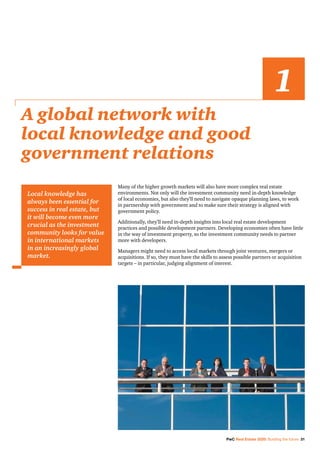 PwC Real Estate 2020: Building the future 31
Many of the higher growth markets will also have more complex real estate
environments. Not only will the investment community need in-depth knowledge
of local economies, but also they’ll need to navigate opaque planning laws, to work
in partnership with government and to make sure their strategy is aligned with
government policy.
Additionally, they’ll need in-depth insights into local real estate development
practices and possible development partners. Developing economies often have little
in the way of investment property, so the investment community needs to partner
more with developers.
Managers might need to access local markets through joint ventures, mergers or
acquisitions. If so, they must have the skills to assess possible partners or acquisition
targets – in particular, judging alignment of interest.
A global network with
local knowledge and good
government relations
1
Local knowledge has
always been essential for
success in real estate, but
it will become even more
crucial as the investment
community looks for value
in international markets
in an increasingly global
market.
 