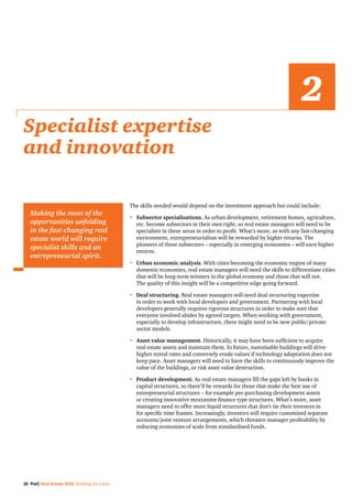 32 PwC Real Estate 2020: Building the future
The skills needed would depend on the investment approach but could include:
•	Subsector specialisations. As urban development, retirement homes, agriculture,
etc. become subsectors in their own right, so real estate managers will need to be
specialists in these areas in order to profit. What’s more, as with any fast-changing
environment, entrepreneurialism will be rewarded by higher returns. The
pioneers of these subsectors – especially in emerging economies – will earn higher
returns.
•	Urban economic analysis. With cities becoming the economic engine of many
domestic economies, real estate managers will need the skills to differentiate cities
that will be long-term winners in the global economy and those that will not.
The quality of this insight will be a competitive edge going forward.
•	Deal structuring. Real estate managers will need deal structuring expertise
in order to work with local developers and government. Partnering with local
developers generally requires rigorous structures in order to make sure that
everyone involved abides by agreed targets. When working with government,
especially to develop infrastructure, there might need to be new public/private
sector models.
•	Asset value management. Historically, it may have been sufficient to acquire
real estate assets and maintain them. In future, sustainable buildings will drive
higher rental rates and conversely erode values if technology adaptation does not
keep pace. Asset managers will need to have the skills to continuously improve the
value of the buildings, or risk asset value destruction.
•	Product development. As real estate managers fill the gaps left by banks in
capital structures, so there’ll be rewards for those that make the best use of
entrepreneurial structures – for example pre-purchasing development assets
or creating innovative mezzanine finance type structures. What’s more, asset
managers need to offer more liquid structures that don’t tie their investors in
for specific time frames. Increasingly, investors will require customised separate
accounts/joint venture arrangements, which threaten manager profitability by
reducing economies of scale from standardised funds.
Specialist expertise
and innovation
2
Making the most of the
opportunities unfolding
in the fast-changing real
estate world will require
specialist skills and an
entrepreneurial spirit.
 