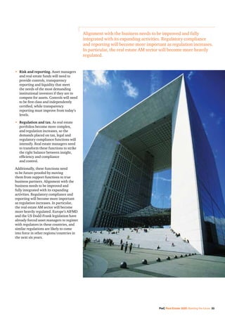 PwC Real Estate 2020: Building the future 33
•	Risk and reporting. Asset managers
and real estate funds will need to
provide controls, transparency
reporting and liquidity that meet
the needs of the most demanding
institutional investors if they are to
compete for assets. Controls will need
to be first class and independently
certified, while transparency
reporting must improve from today’s
levels.
•	 Regulation and tax. As real estate
portfolios become more complex,
and regulation increases, so the
demands placed on tax, legal and
regulatory compliance functions will
intensify. Real estate managers need
to transform these functions to strike
the right balance between insight,
efficiency and compliance
and control.
Additionally, these functions need
to be future-proofed by moving
them from support functions to true
business partners. Alignment with the
business needs to be improved and
fully integrated with its expanding
activities. Regulatory compliance and
reporting will become more important
as regulation increases. In particular,
the real estate AM sector will become
more heavily regulated. Europe’s AIFMD
and the US Dodd-Frank legislation have
already forced asset managers to register
with regulators in these countries, and
similar regulations are likely to come
into force in other regions/countries in
the next six years.
Alignment with the business needs to be improved and fully
integrated with its expanding activities. Regulatory compliance
and reporting will become more important as regulation increases.
In particular, the real estate AM sector will become more heavily
regulated.
 