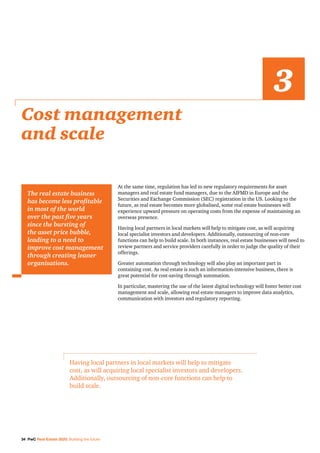 34 PwC Real Estate 2020: Building the future
At the same time, regulation has led to new regulatory requirements for asset
managers and real estate fund managers, due to the AIFMD in Europe and the
Securities and Exchange Commission (SEC) registration in the US. Looking to the
future, as real estate becomes more globalised, some real estate businesses will
experience upward pressure on operating costs from the expense of maintaining an
overseas presence.
Having local partners in local markets will help to mitigate cost, as will acquiring
local specialist investors and developers. Additionally, outsourcing of non-core
functions can help to build scale. In both instances, real estate businesses will need to
review partners and service providers carefully in order to judge the quality of their
offerings.
Greater automation through technology will also play an important part in
containing cost. As real estate is such an information-intensive business, there is
great potential for cost-saving through automation.
In particular, mastering the use of the latest digital technology will foster better cost
management and scale, allowing real estate managers to improve data analytics,
communication with investors and regulatory reporting.
Cost management
and scale
3
The real estate business
has become less profitable
in most of the world
over the past five years
since the bursting of
the asset price bubble,
leading to a need to
improve cost management
through creating leaner
organisations.
Having local partners in local markets will help to mitigate
cost, as will acquiring local specialist investors and developers.
Additionally, outsourcing of non-core functions can help to
build scale.
 