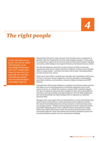 PwC Real Estate 2020: Building the future 35
Organisations will need to make incentives in the broadest sense as competitive as
possible, while also bringing them into line with changing strategies. It’s also going
to be important to make sure the structure and level of pay reflects people’s changing
motivations, while helping to encourage the behaviour and financial returns needed.
Tax rules and regulatory restrictions on pay structures are likely to mean that
organisations look into the relative attractions of different territories when deciding
where to employ people – and where the owners will be based. The playing field is,
and will continue to be, uneven.
What’s more, there will be a need for more specialist roles. Depending on their areas
of activity, real estate investors might have a need for specialists in sustainability,
government relations, social networks, retirement village development and SWF
relations.
Although there will be greater linkages at a regulatory level between many countries
and regions, due to increasing pressure to harmonise regulations across a wide
variety of sectors, it’s unlikely that regulatory regimes will be completely aligned.
The types of employees required by asset managers for these roles may be different
from those currently operating in foreign jurisdictions. The soft skills of diplomacy
and cultural knowledge and understanding will be as important as traditional
functional skills.
Managers in the avant-garde of the new breed will have to attract and develop talent
at the forefront of their efforts to retain and enhance their competitive position.
The most forward-thinking firms have already started to recruit local teams in the
key emerging markets – building and integrating them into the organisation before
potentially redeploying them in their original territories. Remuneration models
will be more aligned with investor needs; and non-financial performance will be
increasingly important. Firms will evaluate and incentivise employees in pursuit of
customer satisfaction, quality of service and innovative thinking.
The right people
4
As the real estate sector
grows, the war for talent
will intensify. Local
knowledge will become
even more sought after
than it is now; yet, it is
generally the case that
relatively few people
have the kind of expert
knowledge required.
 