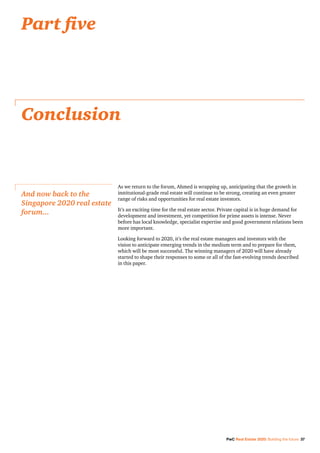 PwC Real Estate 2020: Building the future 37
As we return to the forum, Ahmed is wrapping up, anticipating that the growth in
institutional-grade real estate will continue to be strong, creating an even greater
range of risks and opportunities for real estate investors.
It’s an exciting time for the real estate sector. Private capital is in huge demand for
development and investment, yet competition for prime assets is intense. Never
before has local knowledge, specialist expertise and good government relations been
more important.
Looking forward to 2020, it’s the real estate managers and investors with the
vision to anticipate emerging trends in the medium term and to prepare for them,
which will be most successful. The winning managers of 2020 will have already
started to shape their responses to some or all of the fast-evolving trends described
in this paper.
Conclusion
And now back to the
Singapore 2020 real estate
forum...
Part five
 