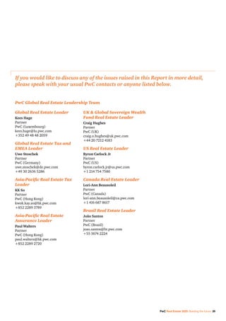 If you would like to discuss any of the issues raised in this Report in more detail,
please speak with your usual PwC contacts or anyone listed below.
Global Real Estate Leader
Kees Hage
Partner
PwC (Luxembourg)
kees.hage@lu.pwc.com
+352 49 48 48 2059
Global Real Estate Tax and
EMEA Leader
Uwe Stoschek
Partner
PwC (Germany)
uwe.stoschek@de.pwc.com
+49 30 2636 5286
Asia-Pacific Real Estate Tax
Leader
KK So
Partner
PwC (Hong Kong)
kwok.kay.so@hk.pwc.com
+852 2289 3789
Asia-Pacific Real Estate
Assurance Leader
Paul Walters
Partner
PwC (Hong Kong)
paul.walters@hk.pwc.com
+852 2289 2720
UK  Global Sovereign Wealth
Fund Real Estate Leader
Craig Hughes
Partner
PwC (UK)
craig.o.hughes@uk.pwc.com
+44 20 7212 4183
US Real Estate Leader
Byron Carlock Jr
Partner
PwC (US)
byron.carlock.jr@us.pwc.com
+1 214 754 7580
Canada Real Estate Leader
Lori-Ann Beausoleil
Partner
PwC (Canada)
lori-ann.beausoleil@ca.pwc.com
+1 416 687 8617
Brazil Real Estate Leader
João Santos
Partner
PwC (Brazil)
joao.santos@br.pwc.com
+55 3674 2224
PwC Global Real Estate Leadership Team
PwC Real Estate 2020: Building the future 39
 