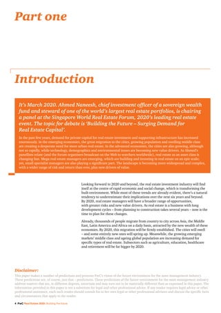 4 PwC Real Estate 2020: Building the future
Looking forward to 2020 and beyond, the real estate investment industry will find
itself at the centre of rapid economic and social change, which is transforming the
built environment. While most of these trends are already evident, there’s a natural
tendency to underestimate their implications over the next six years and beyond.
By 2020, real estate managers will have a broader range of opportunities,
with greater risks and new value drivers. As real estate is a business with long
development cycles – from planning to construction takes several years – now is the
time to plan for these changes.
Already, thousands of people migrate from country to city across Asia, the Middle
East, Latin America and Africa on a daily basis, attracted by the new wealth of these
economies. By 2020, this migration will be firmly established. The cities will swell
– and some entirely new ones will spring up. Meanwhile, the growing emerging
markets’ middle class and ageing global population are increasing demand for
specific types of real estate. Subsectors such as agriculture, education, healthcare
and retirement will be far bigger by 2020.
Introduction
Part one
It’s March 2020. Ahmed Naneesh, chief investment officer of a sovereign wealth
fund and steward of one of the world’s largest real estate portfolios, is chairing
a panel at the Singapore World Real Estate Forum, 2020’s leading real estate
event. The topic for debate is ‘Building the Future – Surging Demand for
Real Estate Capital’.
In the past few years, demand for private capital for real estate investment and supporting infrastructure has increased
enormously. In the emerging economies, the great migration to the cities, growing population and swelling middle class
are creating a desperate need for more urban real estate. In the advanced economies, the cities are also growing, although
not so rapidly, while technology, demographics and environmental issues are becoming new value drivers. As Ahmed’s
panellists relate (and the forum organisers broadcast on the Web to watchers worldwide), real estate as an asset class is
changing fast. Mega real estate managers are emerging, which are building and investing in real estate on an epic scale;
yet, small specialist managers are also playing a significant part. The landscape is becoming more widespread and complex,
with a wider range of risk and return than ever, plus new drivers of value.
Disclaimer:
This paper makes a number of predictions and presents PwC’s vision of the future environment for the asset management industry.
These predictions are, of course, just that – predictions. These predictions of the future environment for the asset management industry
address matters that are, to different degrees, uncertain and may turn out to be materially different than as expressed in this paper. The
information provided in this paper is not a substitute for legal and other professional advice. If any reader requires legal advice or other
professional assistance, each such reader should consult his or her own legal or other professional advisors and discuss the specific facts
and circumstances that apply to the reader.
 