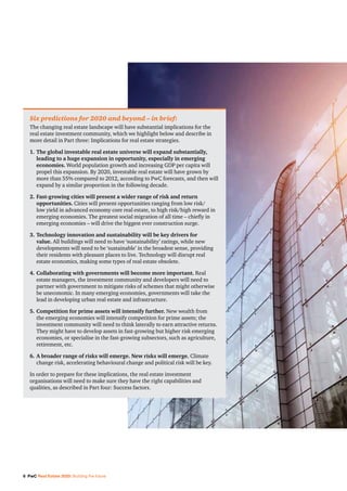 6 PwC Real Estate 2020: Building the future
Six predictions for 2020 and beyond – in brief:
The changing real estate landscape will have substantial implications for the
real estate investment community, which we highlight below and describe in
more detail in Part three: Implications for real estate strategies.
1.	The global investable real estate universe will expand substantially,
leading to a huge expansion in opportunity, especially in emerging
economies. World population growth and increasing GDP per capita will
propel this expansion. By 2020, investable real estate will have grown by
more than 55% compared to 2012, according to PwC forecasts, and then will
expand by a similar proportion in the following decade.
2.	Fast-growing cities will present a wider range of risk and return
opportunities. Cities will present opportunities ranging from low risk/
low yield in advanced economy core real estate, to high risk/high reward in
emerging economies. The greatest social migration of all time – chiefly in
emerging economies – will drive the biggest ever construction surge.
3.	Technology innovation and sustainability will be key drivers for
value. All buildings will need to have ‘sustainability’ ratings, while new
developments will need to be ‘sustainable’ in the broadest sense, providing
their residents with pleasant places to live. Technology will disrupt real
estate economics, making some types of real estate obsolete.
4.	Collaborating with governments will become more important. Real
estate managers, the investment community and developers will need to
partner with government to mitigate risks of schemes that might otherwise
be uneconomic. In many emerging economies, governments will take the
lead in developing urban real estate and infrastructure.
5.	Competition for prime assets will intensify further. New wealth from
the emerging economies will intensify competition for prime assets; the
investment community will need to think laterally to earn attractive returns.
They might have to develop assets in fast-growing but higher risk emerging
economies, or specialise in the fast-growing subsectors, such as agriculture,
retirement, etc.
6.	A broader range of risks will emerge. New risks will emerge. Climate
change risk, accelerating behavioural change and political risk will be key.
In order to prepare for these implications, the real estate investment
organisations will need to make sure they have the right capabilities and
qualities, as described in Part four: Success factors.
 