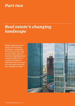 8 PwC Real Estate 2020: Building the future
Real estate’s changing
landscape
Global megatrends will
change the real estate
landscape considerably
in the next six years and
beyond. While many of
the trends highlighted are
already evident, there’s
a natural tendency to
underestimate how much
the real estate world will
have changed by 2020.
Part two
 