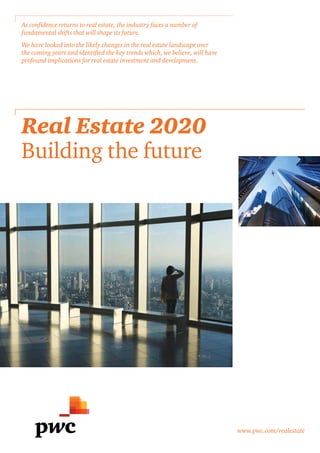 As confidence returns to real estate, the industry faces a number of
fundamental shifts that will shape its future.
We have looked into the likely changes in the real estate landscape over
the coming years and identified the key trends which, we believe, will have
profound implications for real estate investment and development.

Real Estate 2020
Building the future

www.pwc.com/realestate

 