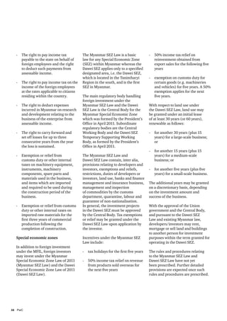 -	 The right to pay income tax           The Myanmar SEZ Law is a basic             -	 50% income tax relief on
     payable to the state on behalf of     law for any Special Economic Zone             reinvestment obtained from
     foreign employees and the right       (SEZ) within Myanmar whereas the              export sales for the following five
     to deduct such payments from          Dawei SEZ applies only to a specified         years
     assessable income.                    designated area, i.e. the Dawei SEZ,
                                           which is located in the Tanintharyi        -	 exemption on customs duty for
  -	 The right to pay income tax on the    Region in the south, and is the first         certain goods (e.g. machineries
     income of the foreign employees       SEZ in Myanmar.                               and vehicles) for five years. A 50%
     at the rates applicable to citizens                                                 exemption applies for the next
     residing within the country.          The main regulatory body handling             five years.
                                           foreign investment under the
  -	 The right to deduct expenses          Myanmar SEZ Law and the Dawei              With respect to land use under
     incurred in Myanmar on research       SEZ Law is the Central Body for the        the Dawei SEZ Law, land use may
     and development relating to the       Myanmar Special Economic Zone              be granted under an initial lease
     business of the enterprise from       which was formed by the President’s        of at least 30 years (or 60 years),
     assessable income.                    Office in April 2011. Subordinate          renewable as follows:
                                           regulatory bodies are the Central
  -	 The right to carry forward and        Working Body and the Dawei SEZ             -	 for another 30 years (plus 15
     set off losses for up to three        Temporary Supporting Working                  years) for a large-scale business;
     consecutive years from the year       Body, as formed by the President’s            or
     the loss is sustained.                Office in April 2011.
                                                                                      -	 for another 15 years (plus 15
  -	 Exemption or relief from              The Myanmar SEZ Law and                       years) for a medium-scale
     customs duty or other internal        Dawei SEZ Law contain, inter alia,            business; or
     taxes on machinery equipment,         provisions relating to developers and
     instruments, machinery                investors, exemptions and reliefs,         -	 for another five years (plus five
     components, spare parts and           restrictions, duties of developers or         years) for a small-scale business.
     materials used in the business,       investors, land use, banks and finance
     and items which are imported          management and insurance business,         The additional years may be granted
     and required to be used during        management and inspection                  on a discretionary basis, depending
     the construction period of the        of commodities by the customs              on the investment amount and
     business.                             department, quarantine, labour and         success of the business.
                                           guarantee of non-nationalisation.
  -	 Exemption or relief from customs      In general, the investment projects        With the approval of the Union
     duty or other internal taxes on       in the Dawei SEZ must be approved          government and the Central Body,
     imported raw materials for the        by the Central Body. Tax exemptions        and pursuant to the Dawei SEZ
     first three years of commercial       or relief may be granted under the         Law and existing Myanmar law,
     production following the              Dawei SEZ Law upon application by          developers/investors may rent,
     completion of construction.           the investor.                              mortgage or sell land and buildings
                                                                                      to another person for investment
  Special economic zones                   Incentives under the Myanmar SEZ           purposes within the term granted for
                                           Law include:                               operating in the Dawei SEZ.
  In addition to foreign investment
  under the MFIL, foreign investors        -	 tax holidays for the first five years   The rules and procedures relating
  may invest under the Myanmar                                                        to the Myanmar SEZ Law and
  Special Economic Zone Law of 2011        -	 50% income tax relief on revenue        Dawei SEZ Law have not yet
  (Myanmar SEZ Law) and the Dawei             from products sold overseas for         been prescribed. Further detailed
  Special Economic Zone Law of 2011           the next five years                     provisions are expected once such
  (Dawei SEZ Law).                                                                    rules and procedures are prescribed.




16	PwC
 