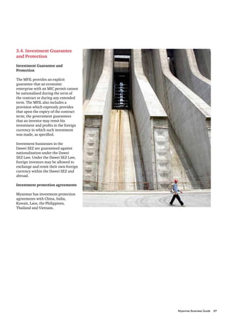 3.4. Investment Guarantee
and Protection

Investment Guarantee and
Protection

The MFIL provides an explicit
guarantee that an economic
enterprise with an MIC permit cannot
be nationalised during the term of
the contract or during any extended
term. The MFIL also includes a
provision which expressly provides
that upon the expiry of the contract
term; the government guarantees
that an investor may remit his
investment and profits in the foreign
currency in which such investment
was made, as specified.

Investment businesses in the
Dawei SEZ are guaranteed against
nationalisation under the Dawei
SEZ Law. Under the Dawei SEZ Law,
foreign investors may be allowed to
exchange and remit their own foreign
currency within the Dawei SEZ and
abroad.

Investment protection agreements

Myanmar has investment protection
agreements with China, India,
Kuwait, Laos, the Philippines,
Thailand and Vietnam.




										                      17
          Myanmar Business Guide	
 