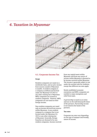 4. Taxation in Myanmar




                   4.1. Corporate Income Tax              from any capital assets within
                                                          Myanmar and from any source of
                   Scope                                  income within Myanmar is deemed to
                                                          be income received within Myanmar.
                   Resident companies are taxed on a      The income is generally subject to tax
                   worldwide basis, and as such, income   under the normal rules for residents,
                   from sources outside of Myanmar        except that different tax rates apply.
                   is taxable. A resident company is
                   a company as defined and formed        Newly established economic
                   under the Myanmar CA 1913 or           enterprises and MFIL companies are
                   any other existing law of Myanmar.     entitled to enjoy exemptions and
                   MFIL companies are treated as          relief from taxes.
                   resident companies. However, MFIL
                   companies are not taxed on their       A partnership is taxed as an entity
                   foreign income.                        and not on the individual profit share
                                                          of the partners. Partnership income
                   Non-resident companies are taxed       is not taxed in the hands of the
                   only on income derived from sources    partners.
                   within Myanmar. A non-resident
                   company is a company that is not       Tax rates
                   formed under the Myanmar CA
                   1913 or any other existing law         Corporate tax rates vary depending
                   of Myanmar. Generally, foreign         on the type of taxpayer and broadly,
                   branches are deemed to be non-         nature of income.
                   resident companies. Income received




18	PwC
 