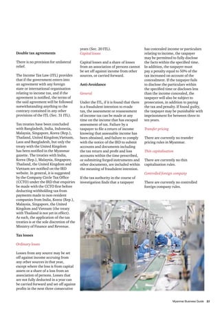 years (Sec. 20 ITL).                       has concealed income or particulars
Double tax agreements                       Capital losses                             relating to income, the taxpayer
                                                                                       may be permitted to fully disclose
There is no provision for unilateral        Capital losses and a share of losses       the facts within the specified time.
relief.                                     from an association of persons cannot      In addition, the taxpayer must
                                            be set off against income from other       pay a penalty equal to 50% of the
The Income Tax Law (ITL) provides           sources, or carried forward.               tax increased on account of the
that if the government enters into                                                     concealment. If the taxpayer fails
an agreement with any foreign               Anti-Avoidance                             to disclose the particulars within
state or international organisation                                                    the specified time or discloses less
relating to income tax, and if the          General                                    than the income concealed, the
agreement is notified, the terms of                                                    taxpayer will also be subject to
the said agreement will be followed         Under the ITL, if it is found that there   prosecution, in addition to paying
notwithstanding anything to the             is a fraudulent intention to evade         the tax and penalty. If found guilty,
contrary contained in any other             tax, the assessment or reassessment        the taxpayer may be punishable with
provisions of the ITL (Sec. 31 ITL).        of income tax can be made at any           imprisonment for between three to
                                            time on the income that has escaped        ten years.
Tax treaties have been concluded            assessment of tax. Failure by a
with Bangladesh, India, Indonesia,          taxpayer to file a return of income        Transfer pricing
Malaysia, Singapore, Korea (Rep.),          knowing that assessable income has
Thailand, United Kingdom,Vietnam,           been obtained, and failure to comply       There are currently no transfer
Laos and Bangladesh, but only the           with the notice of the IRD to submit       pricing rules in Myanmar.
treaty with the United Kingdom              accounts and documents including
has been notified in the Myanmar            the tax return and profit and loss         Thin capitalisation
gazette. The treaties with India,           accounts within the time prescribed,
Korea (Rep.), Malaysia, Singapore,          or submitting forged instruments and       There are currently no thin
Thailand, the United Kingdom and            other documents, are included within       capitalisation rules.
Vietnam are notified on the IRD             the meaning of fraudulent intention.
website. In general, it is suggested                                                   Controlled foreign company
by the Company Circle Tax Office            If the tax authority in the course of
(CCTO) under the IRD that enquiries         investigation finds that a taxpayer        There are currently no controlled
be made with the CCTO first before                                                     foreign company rules.
deducting withholding tax from
payments made to non-resident
companies from India, Korea (Rep.),
Malaysia, Singapore, the United
Kingdom and Vietnam (the treaty
with Thailand is not yet in effect).
As such, the application of the tax
treaties is at the sole discretion of the
Ministry of Finance and Revenue.

Tax losses

Ordinary losses

Losses from any source may be set
off against income accruing from
any other sources in that year,
except where the loss is from capital
assets or a share of a loss from an
association of persons. Losses that
are not fully deducted in a year can
be carried forward and set off against
profits in the next three consecutive


										                      21
          Myanmar Business Guide	
 
