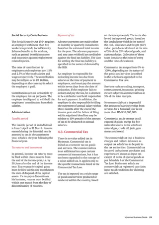 Social Security Contributions           Payment of tax                              on the sales proceeds. The tax is also
                                                                                    levied on imported goods, based on
The Social Security Act 1954 requires   Advance payments are made either            the landed cost which is the sum of
an employer with more than five         in monthly or quarterly instalments         the cost, insurance and freight (CIF)
workers to provide Social Security      based on the estimated total income         value, port dues calculated at the rate
Scheme benefits to his workers,         for the year. The advance payments          of 5% of the CIF value of goods, and
such as general benefit insurance       and any taxes withheld are creditable       customs duties. Collection of these
and insurance against employment-       against the final tax liability. The date   taxes is made at the point of entry
related injuries.                       for settling the final tax liability is     and the time of clearance.
                                        specified in the notice of demand by
The rates of contribution by            the IRD.                                    Commercial tax ranges from 0% to
employees and employees are 1.5%                                                    100%, depending on the nature of
and 2.5% of the total salaries and      An employer is responsible for              the goods and services described
wages respectively. The contribution    deducting income tax due from               in the schedules appended to the
may be in Kyats or in US Dollars,       salaries at the time of payment to          Commercial Tax Law.
depending on the currency in which      employees, and must pay the amount
the employee is paid.                   within seven days from the date of          Services such as trading, transport,
                                        deduction. If the employer fails to         entertainment, insurance, printing
Contributions are not deductible by     deduct and pay the tax, he is deemed        etc are subject to commercial tax at
the employee for tax purposes. The      to be a defaulter and held responsible      5% of the total receipts.
employer is obligated to withhold the   for such payment. In addition, the
employees’ contributions from their     employer is also responsible for filing     No commercial tax is imposed if
salaries.                               the statement of annual salary within       the amount of sales or receipt from
                                        three months after the end of the           services for a financial year is not
Administration                          income year and the failure of filing       more than MMK10,000,000.
                                        within stipulated deadline may be
Taxable period                          subject to 10% penalty of the amount        Commercial tax is exempt on all
                                        of tax to be deducted on annual             exports of goods except for five
The taxable period of an individual     salaries.                                   natural resource items which are
is from 1 April to 31 March. Income                                                 natural gas, crude oil, jade, gem
earned during the financial year is     4.3. Commercial Tax                         stones and wood.
assessed to tax in the assessment
year, which is the year following the   There is no value added tax in              The commercial tax that a business
financial year.                         Myanmar. Commercial tax is                  charges and collects is known as
                                        levied as a turnover tax on goods           output tax which has to be paid to
Tax returns and assessment              and services. The commercial tax            the tax authorities. Commercial tax
                                        is an additional tax upon certain           incurred on business purchases and
In general, income tax returns must     commercial transactions, but it has         expenses are known as input tax
be filed within three months from       not been expanded to the concept of         except 18 items of special goods as
the end of the income year, i.e. by     a value added tax. It applies only to       per Schedule 6 of the Commercial
30 June after the end of the income     the specific transactions listed in the     Tax Law. Businesses which are
year. Tax returns for capital gains     Commercial Tax Law.                         commercial tax registered can claim
must be filed within one month from                                                 input tax if conditions for claiming
the date of disposal of the capital     The tax is imposed on a wide range          are satisfied.
assets. If a taxpayer discontinues      of goods and services produced or
his business, returns must be filed     rendered within the country, based
within one month from the date of
discontinuance of business.




										                      23
          Myanmar Business Guide	
 