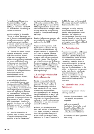 Foreign Exchange Management               any currency or foreign exchange          the MIC. The lease can be extended
  Department and the Foreign                without the permission of the CBM.        if the project is mutually beneficial to
  Exchange Management Board                 Except with the prior approval of the     the investor and the state.
  (FEMB), in accordance with FERA           CBM, all persons must transact with
  and instructions of the Ministry of       an authorised dealer in respect of the    A foreigner or foreign company
  Finance and Revenue.                      buying/borrowing, selling/lending,        is required to apply to MIC with
                                            transfer or exchange of any foreign       the land lease agreement or other
  “Foreign exchange” is defined in          exchange.                                 documents that evidence the
  FERA as including “foreign currency                                                 agreement to lease from the person
  and all deposits, credits and balances    Dealings in foreign exchange are only     who has the right to lease. The land
  in any foreign country or payable         permitted at the rates of exchange        lease agreement is concluded upon
  in any foreign currency, and any          authorised by the CBM.                    receiving the approval from MIC and
  documents or instruments expressed                                                  shall be sent back to MIC.
  or drawn in Myanmar currency but          Any contract or agreement made
  payable in any foreign currency”.         by any person that would directly         7.4. Arbitration law
                                            or indirectly evade or avoid in any
  The CBM Law also defines “foreign         way the operation of any provision        There are two main laws in Myanmar
  exchange” as including foreign            of FERA or of any rule, direction         relating to arbitration, namely the
  bank notes and coins; deposits            or order made thereunder will be          Arbitration Act 1944 which relates
  in intergovernmental financial            rendered void, unless permission is       to local arbitration within Myanmar
  institutions, central banks, treasuries   obtained from the CBM. Thus, the          and the Arbitration (Protocol and
  and commercial banks abroad;              use of, and payments and dealings in,     Convention) Act which relates to
  foreign-currency-denominated              foreign exchange are all subject to the   foreign arbitral awards. According
  securities of, and instruments            provisions of FERA and permission         to the Myanmar Export/Import
  issued or guaranteed by, foreign          or authorisation is required from the     Rules and Regulations issued by the
  governments, foreign financial            FEMB in connection with foreign           Ministry of Commerce, entrepreneurs
  institutions and intergovernmental        exchange dealings.                        having trade disputes with foreign
  financial institutions; and                                                         companies can only resolve the
  instruments used for the                  7.3. Foreign ownership of                 disputes in accordance with the
  international transfer of funds.          land and property                         Arbitration Act 1944, thus requiring
                                                                                      contracts to be under Myanmar
  In general, citizens, foreigners          Foreign ownership of land and             arbitration.
  and companies in Myanmar must             immovable property is expressly
  obtain permission of the FEMB in          prohibited under the Transfer of          7.5. Economic and Trade
  all of their practical dealings with      Immovable Property Restriction
  foreign exchange in connection with                                                 Agreements
                                            Law 1987. Under this law, transfer
  borrowing foreign exchange from           of immovable property by any
  abroad and repaying the principal                                                   Myanmar has agreements with the
                                            person to a foreigner or a company        following countries:
  and interest thereof, making any          owned by a foreigner by way of sale,
  payment to persons abroad, opening        purchase, gift, acceptance of a gift,
  accounts in foreign banks abroad and                                                -	 economic agreements with China,
                                            mortgage, acceptance of a mortgage,          Cuba, Kuwait, Malaysia and
  the remittance of profits. However,       exchange or transfer and acceptance
  MFIL companies are permitted to                                                        Singapore
                                            of a transfer by any other means are
  repatriate investment and profits in      expressly prohibited.
  the foreign currency in which such                                                  -	 trade agreements with
  investment was made, as specified                                                      Bangladesh, China, India, Israel,
                                            However, the recent notification             Korea (Rep.), Laos, Malaysia,
  (see 3.3).                                (39/2011) released on 30 September           Pakistan, the Philippines, Sri
                                            2011 allows foreigners to lease land         Lanka, Thailand and Vietnam
  FERA includes prohibitions on             from the government for up to 30
  payments made in foreign currency         years, as well as a two continuous
  to any person resident outside                                                      -	 an economic and trade agreement
                                            extensions of 15 years if approved by        with Turkey.
  Myanmar, as well as the export of




28	PwC
 