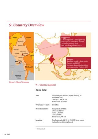 9. Country Overview


            India                        China                                          Naypyidaw
                                                                                        1 million people – 3rd largest city
                        Myitkyiná •                                                     New capital – one of the world’s
                                                                                        10 fastest growing cities
                        Bhamo •                                                         Will host SEA games in 2013

             Monywa •

                            • Mandalay
                  Chauk •        • Taunggyi

             • Akyab         • Nay Pyi Taw     LAOS
                        • Prome

                        Bago •
                                                                                                 Yangon
                  RANGOON                                                                        4 million people – largest city
                    • Pathein
                                  Mawtamyine
                                                                                                 Capital until 2007
         Bay of                   •                                                              Location of most industrial es-
         Bengal                       THAILAND                                                   tates, upcoming Thilawa SEZ
                                   Dawei
                       Andaman       •
                         Sea
                  ANDAMAN
                   ISLANDS
                       (INDIA)



     Figure 2: Map of Myanmar
                                                      9.1. Country snapshot

                                                      Basic data3

                                                      Area	                 676,578 sq km (second largest country in
                                                      	                     Southeast Asia)
                                                      	                     Land: 653,508 sq km	
                                                      	                     Water: 23,070 sq km

                                                      Total land borders	   5,676 km

                                                      Border countries	     Bangladesh: 193 km
                                                      	                     China: 2,185 km
                                                      	                     India: 1,463 km
                                                      	                     Laos: 235 km
                                                      	                     Thailand: 1,800 km

                                                      Location	             Southeast Asia: 22 00 N, 98 00 E (near major
                                                      	                     Indian Ocean shipping lanes)


                                                      3
                                                          CIA Factbook



34	PwC
 