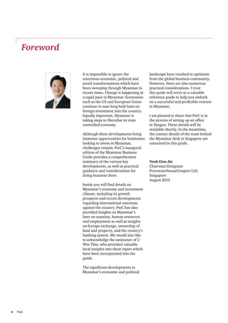 Foreword

               It is impossible to ignore the           landscape have resulted in optimism
               enormous economic, political and         from the global business community.
               social transformations which have        However, there are also numerous
               been sweeping through Myanmar in         practical considerations. I trust
               recent times. Change is happening at     this guide will serve as a valuable
               a rapid pace in Myanmar. Economies       reference guide to help you embark
               such as the US and European Union        on a successful and profitable venture
               continue to ease long held bans on       in Myanmar.
               foreign investment into the country.
               Equally important, Myanmar is            I am pleased to share that PwC is in
               taking steps to liberalise its state     the process of setting up an office
               controlled economy.                      in Yangon. These details will be
                                                        available shortly. In the meantime,
               Although these developments bring        the contact details of the team behind
               immense opportunities for businesses     the Myanmar desk in Singapore are
               looking to invest in Myanmar,            contained in this guide.
               challenges remain. PwC’s inaugural
               edition of the Myanmar Business
               Guide provides a comprehensive
               summary of the various key               Yeoh Oon Jin
               developments, as well as practical       Chairman Designate
               guidance and considerations for          PricewaterhouseCoopers LLP,
               doing business there.                    Singapore
                                                        August 2012
               Inside you will find details on
               Myanmar’s economy and investment
               climate, including its growth
               prospects and recent developments
               regarding international sanctions
               against the country. PwC has also
               provided insights on Myanmar’s
               laws on taxation, human resources
               and employment as well as insights
               on foreign exchange, ownership of
               land and property, and the country’s
               banking system. We would also like
               to acknowledge the assistance of U
               Win Thin, who provided valuable
               local insights into these topics which
               have been incorporated into the
               guide.

               The significant developments in
               Myanmar’s economic and political




4	PwC
 