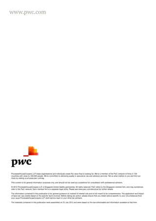 www.pwc.com




PricewaterhouseCoopers LLP helps organisations and individuals create the value they’re looking for. We’re a member of the PwC network of firms in 158
countries with close to 169,000 people. We’re committed to delivering quality in assurance, tax and advisory services. Tell us what matters to you and find out
more by visiting us at www.pwc.com/sg.

This content is for general information purposes only, and should not be used as a substitute for consultation with professional advisors.

© 2012 PricewaterhouseCoopers LLP, a Singapore limited liability partnership. All rights reserved. PwC refers to the Singapore member firm, and may sometimes
refer to the PwC network. Each member firm is a separate legal entity. Please see www.pwc.com/structure for further details.

The information contained in this publication is for general guidance on matters of interest only and is not meant to be comprehensive. The application and impact
of laws can vary widely based on the specific facts involved. Before taking any action, please ensure that you obtain advice specific to your circumstances from
your usual PricewaterhouseCoopers LLP client service team or your other tax advisers.

The materials contained in this publication were assembled on 25 July 2012 and were based on the law enforceable and information available at that time.
 