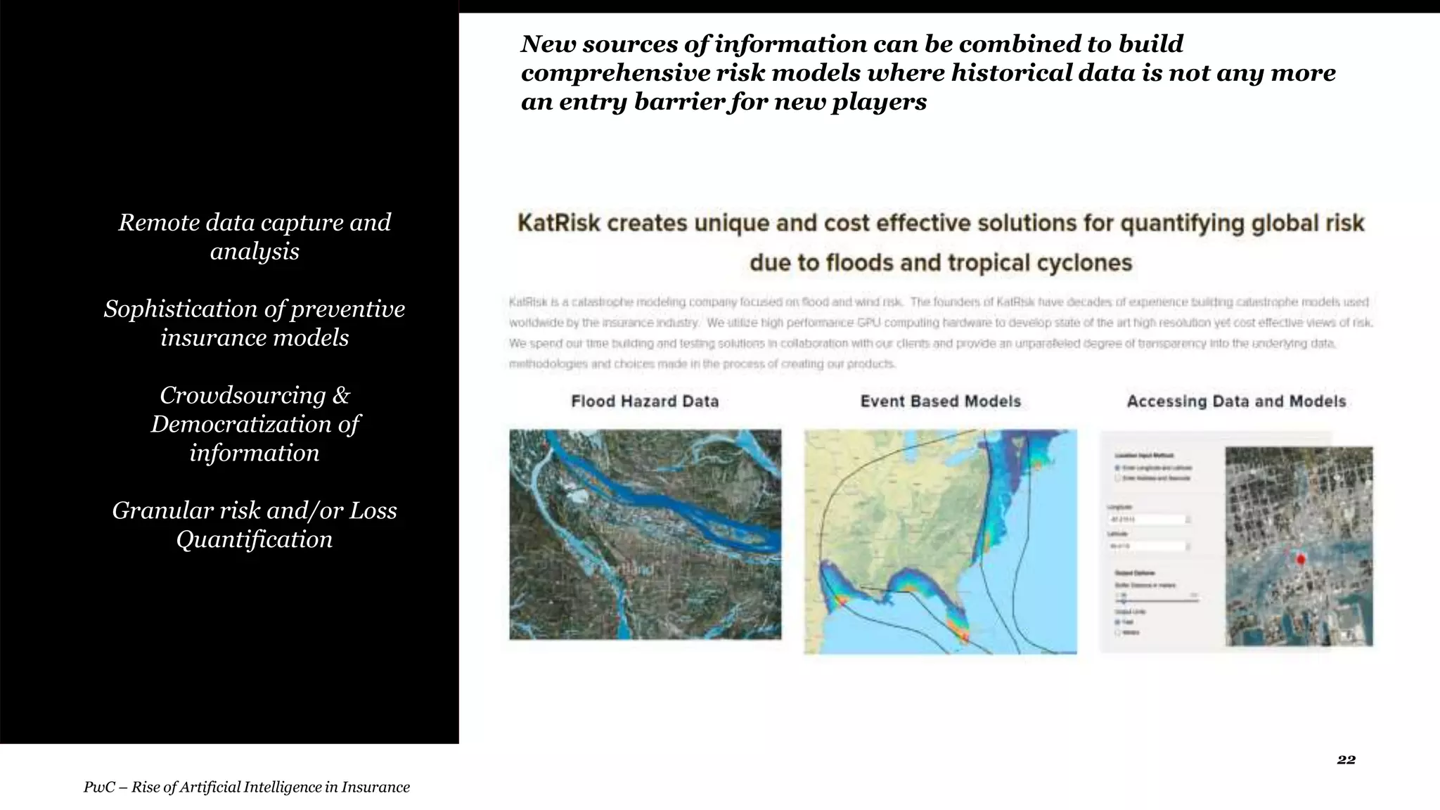 22
• Remote data capture and
analysis
Sophistication of preventive
insurance models
Crowdsourcing &
Democratization of
information
Granular risk and/or Loss
Quantification
New sources of information can be combined to build
comprehensive risk models where historical data is not any more
an entry barrier for new players
PwC – Rise of Artificial Intelligence in Insurance
 