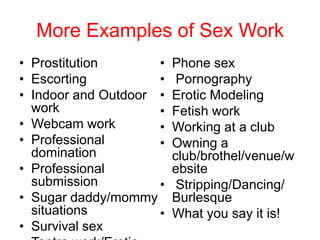 More Examples of Sex Work
• Prostitution
•
• Escorting
•
• Indoor and Outdoor •
work
•
• Webcam work
•
• Professional
•
domination
• Professional
submission
•
• Sugar daddy/mommy
situations
•
• Survival sex

Phone sex
Pornography
Erotic Modeling
Fetish work
Working at a club
Owning a
club/brothel/venue/w
ebsite
Stripping/Dancing/
Burlesque
What you say it is!

 