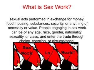 What is Sex Work?
sexual acts performed in exchange for money,
food, housing, substances, security, or anything of
necessity or value. People engaging in sex work
can be of any age, race, gender, nationality,
sexuality, or class, and enter the trade through
choice, coercion, or circumstance.

 