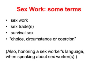 Sex Work: some terms
•
•
•
•

sex work
sex trade(s)
survival sex
"choice, circumstance or coercion”

(Also, honoring a sex worker's language,
when speaking about sex worker(s).)

 