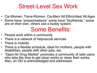 Street-Level Sex Work
• Cis-Women, Trans-Women, Cis-Men/ All Ethnicities/ All Ages
• Some have “pimps/madams” some have “boyfriends,” some
are on their own, others use a buddy system.

Some Benefits:
•
•
•
•

People work within a community
There is a network of help/social services
There is mobility
There is a flexible schedule, ideal for mothers, people with
disabilities, people with other jobs, etc.
• “Open Air Drug Market” promotes a community of safe users
who take the time to get clean works or clean their works.
Also, an OD is acknowledged and addressed.

 