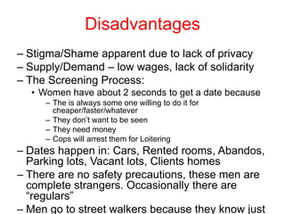 Disadvantages
– Stigma/Shame apparent due to lack of privacy
– Supply/Demand – low wages, lack of solidarity
– The Screening Process:
• Women have about 2 seconds to get a date because
– The is always some one willing to do it for
cheaper/faster/whatever
– They don’t want to be seen
– They need money
– Cops will arrest them for Loitering

– Dates happen in: Cars, Rented rooms, Abandos,
Parking lots, Vacant lots, Clients homes
– There are no safety precautions, these men are
complete strangers. Occasionally there are
“regulars”
– Men go to street walkers because they know just

 