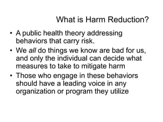 What is Harm Reduction?
• A public health theory addressing
behaviors that carry risk.
• We all do things we know are bad for us,
and only the individual can decide what
measures to take to mitigate harm
• Those who engage in these behaviors
should have a leading voice in any
organization or program they utilize

 