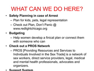WHAT CAN WE DO HERE?
• Safety Planning in case of Arrest
– Plan for kids, pets, legal representation
– Check out Plan, Don’t Panic @
www.redlightchicago.org
• Budgeting
– Help women develop a finical plan or connect them
with someone who can
• Check out a PROS Network
– PROS [Providing Resources and Services to
Individuals Involved in the Sex Trade] is a network of
sex workers, direct service providers, legal, medical
and mental health professionals, advocates and
organizers.

 