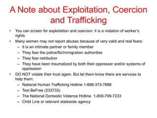 A Note about Exploitation, Coercion
and Trafficking
•

•

•

You can screen for exploitation and coercion: it is a violation of worker’s
rights
Many women may not report abuses because of very valid and real fears:
– It is an intimate partner or family member
– They fear the police/fbi/immigration authorities
– They fear retribution
– They have been traumatized by both their oppressor and/or systems of
oppression
DO NOT violate their trust again. But let them know there are services to
help them:
– National Human Trafficking Hotline 1-888-373-7888
– Text BeFree (233733)
– The National Domestic Violence Hotline 1-800-799-7233
– Child Line or relevant statewide agency

 
