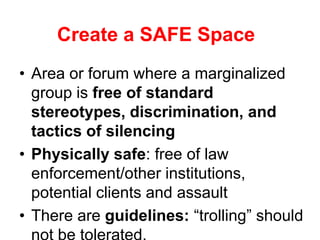Create a SAFE Space
• Area or forum where a marginalized
group is free of standard
stereotypes, discrimination, and
tactics of silencing
• Physically safe: free of law
enforcement/other institutions,
potential clients and assault
• There are guidelines: “trolling” should

 