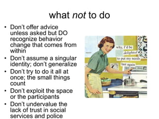 what not to do
• Don’t offer advice
unless asked but DO
recognize behavior
change that comes from
within
• Don’t assume a singular
identity; don’t generalize
• Don’t try to do it all at
once; the small things
count
• Don’t exploit the space
or the participants
• Don’t undervalue the
lack of trust in social
services and police

 